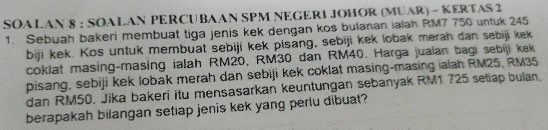 SOALAN 8 : SOALAN PERCUBAAN SPM NEGERI JOHOR (MUAR) - KERTAS 2 
1. Sebuah bakeri membuat tiga jenis kek dengan kos bulanan ialah RM7 750 untuk 245
biji kek. Kos untuk membuat sebiji kek pisang, sebiji kek lobak merah dan sebiji kek 
coklat masing-masing ialah RM20, RM30 dan RM40. Harga jualan bagi sebiji kek 
pisang, sebiji kek lobak merah dan sebiji kek coklat masing-masing ialah RM25, RM35
dan RM50. Jika bakeri itu mensasarkan keuntungan sebanyak RM1 725 setiap bulan, 
berapakah bilangan setiap jenis kek yang perlu dibuat?