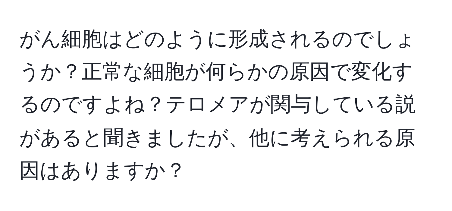 がん細胞はどのように形成されるのでしょうか？正常な細胞が何らかの原因で変化するのですよね？テロメアが関与している説があると聞きましたが、他に考えられる原因はありますか？