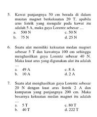 Kawat panjangnya 50 cm berada di dalam
muatan magmet berkekuatan 20 T, apabila
arus listrik yang mengalir pada kawat itu 
adalah 5 A. maka gaya Lorentz sebesar ....
b. 75 N a. 500 N c. 50 N
d. 25 N
6. Suatu alat memiliki kękuatan medan magnet
sebesar 5 T dan kawataya 100 cm schingga
menghasälkan gaya Lurentz sebesar 40 N.
Maka kuat arus yang digunakan allat itu adalah
c. 8 A
b. 1O A #. 49 A d. 2 A
7. Suatu alat menghasilkan gaya Lorentz sebesar
20 N dengan kuat arus listrik 2 A dan
kumparan yang panjangnya 200 cm. Maka
besarnya kekuatan medan magnet itu adalah
_
b. 40 T a. 5 T c. 80 T
d. 222 T