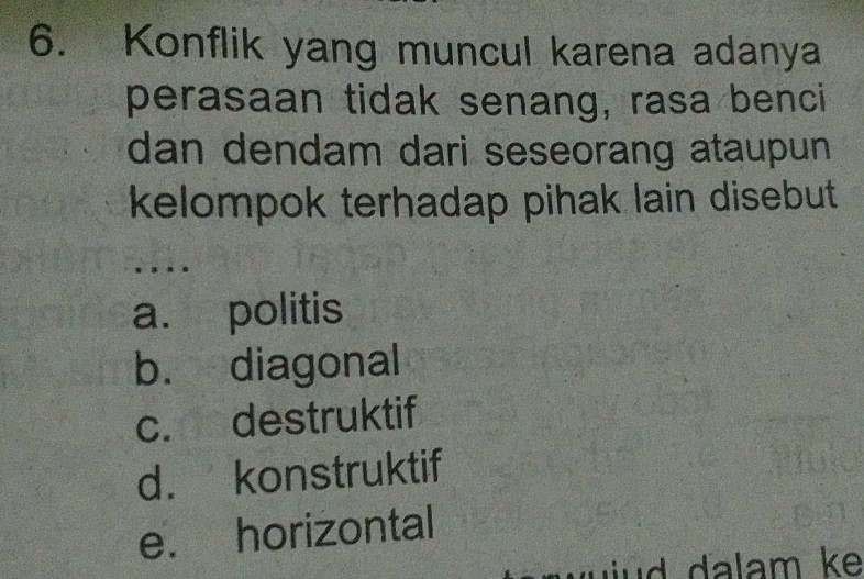 Konflik yang muncul karena adanya
perasaan tidak senang, rasa benci
dan dendam dari seseorang ataupun
kelompok terhadap pihak lain disebut .
. .
a. politis
b. diagonal
c. destruktif
d. konstruktif
e. horizontal