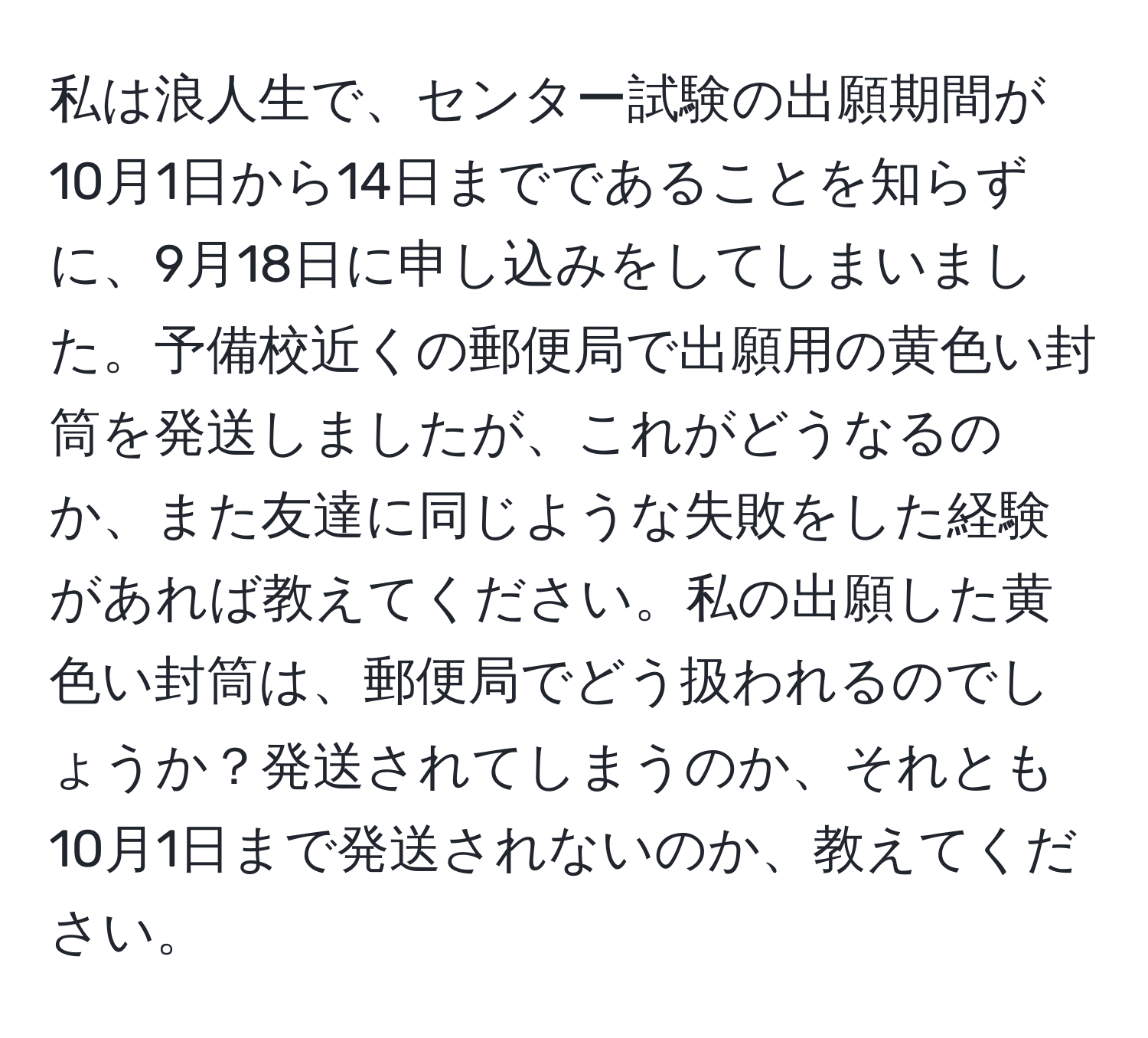 私は浪人生で、センター試験の出願期間が10月1日から14日までであることを知らずに、9月18日に申し込みをしてしまいました。予備校近くの郵便局で出願用の黄色い封筒を発送しましたが、これがどうなるのか、また友達に同じような失敗をした経験があれば教えてください。私の出願した黄色い封筒は、郵便局でどう扱われるのでしょうか？発送されてしまうのか、それとも10月1日まで発送されないのか、教えてください。