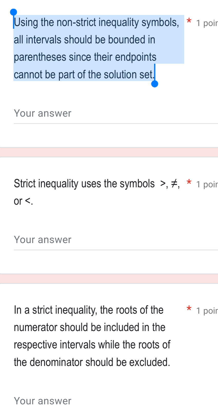 Using the non-strict inequality symbols, * 1 poin 
all intervals should be bounded in 
parentheses since their endpoints 
cannot be part of the solution set. 
Your answer 
Strict inequality uses the symbols , ≠, * 1 poir 
or . 
Your answer 
In a strict inequality, the roots of the 1 poir 
numerator should be included in the 
respective intervals while the roots of 
the denominator should be excluded. 
Your answer