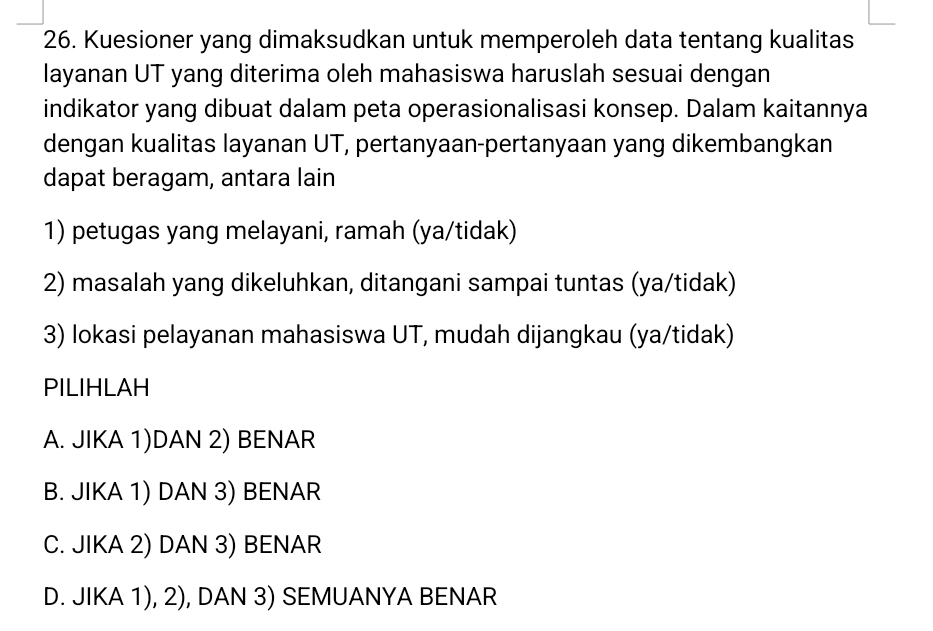 Kuesioner yang dimaksudkan untuk memperoleh data tentang kualitas
layanan UT yang diterima oleh mahasiswa haruslah sesuai dengan
indikator yang dibuat dalam peta operasionalisasi konsep. Dalam kaitannya
dengan kualitas layanan UT, pertanyaan-pertanyaan yang dikembangkan
dapat beragam, antara lain
1) petugas yang melayani, ramah (ya/tidak)
2) masalah yang dikeluhkan, ditangani sampai tuntas (ya/tidak)
3) lokasi pelayanan mahasiswa UT, mudah dijangkau (ya/tidak)
PILIHLAH
A. JIKA 1)DAN 2) BENAR
B. JIKA 1) DAN 3) BENAR
C. JIKA 2) DAN 3) BENAR
D. JIKA 1), 2), DAN 3) SEMUANYA BENAR