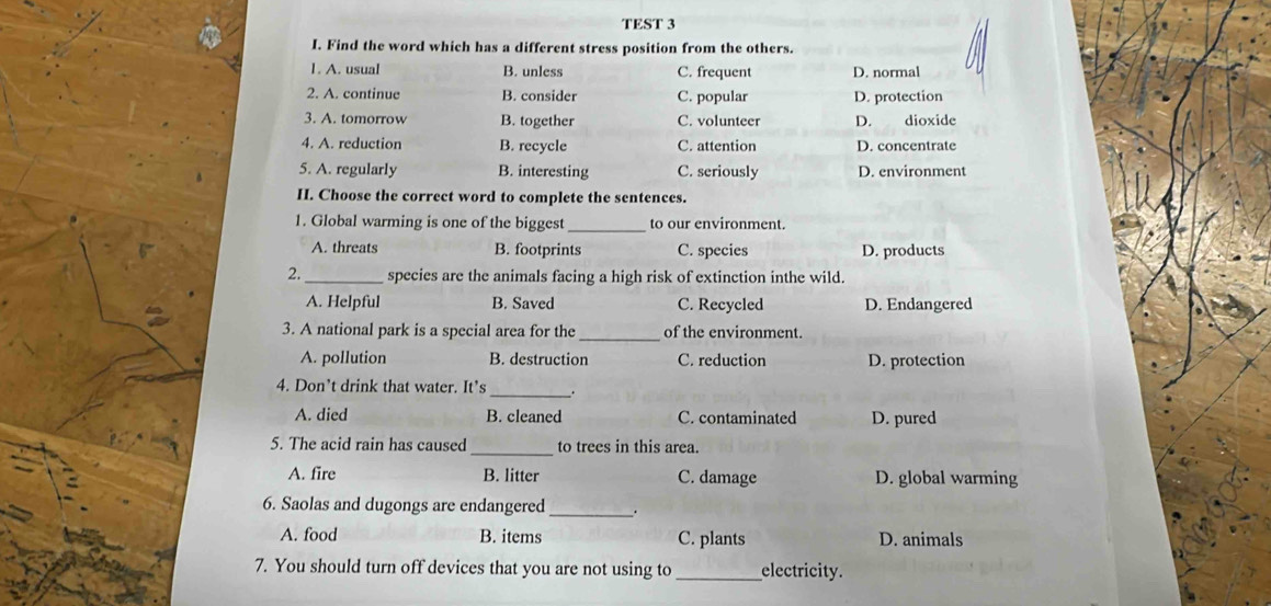 TEST 3
I. Find the word which has a different stress position from the others.
1. A. usual B. unless C. frequent D. normal
2. A. continue B. consider C. popular D. protection
3. A. tomorrow B. together C. volunteer D. dioxide
4. A. reduction B. recycle C. attention D. concentrate
5. A. regularly B. interesting C. seriously D. environment
II. Choose the correct word to complete the sentences.
1. Global warming is one of the biggest _to our environment.
A. threats B. footprints C. species D. products
2._ species are the animals facing a high risk of extinction inthe wild.
A. Helpful B. Saved C. Recycled D. Endangered
3. A national park is a special area for the _of the environment.
A. pollution B. destruction C. reduction D. protection
4. Don’t drink that water. It’s _.
A. died B. cleaned C. contaminated D. pured
_
5. The acid rain has caused to trees in this area.
A. fire B. litter C. damage D. global warming
6. Saolas and dugongs are endangered_ .
A. food B. items C. plants D. animals
7. You should turn off devices that you are not using to _electricity.