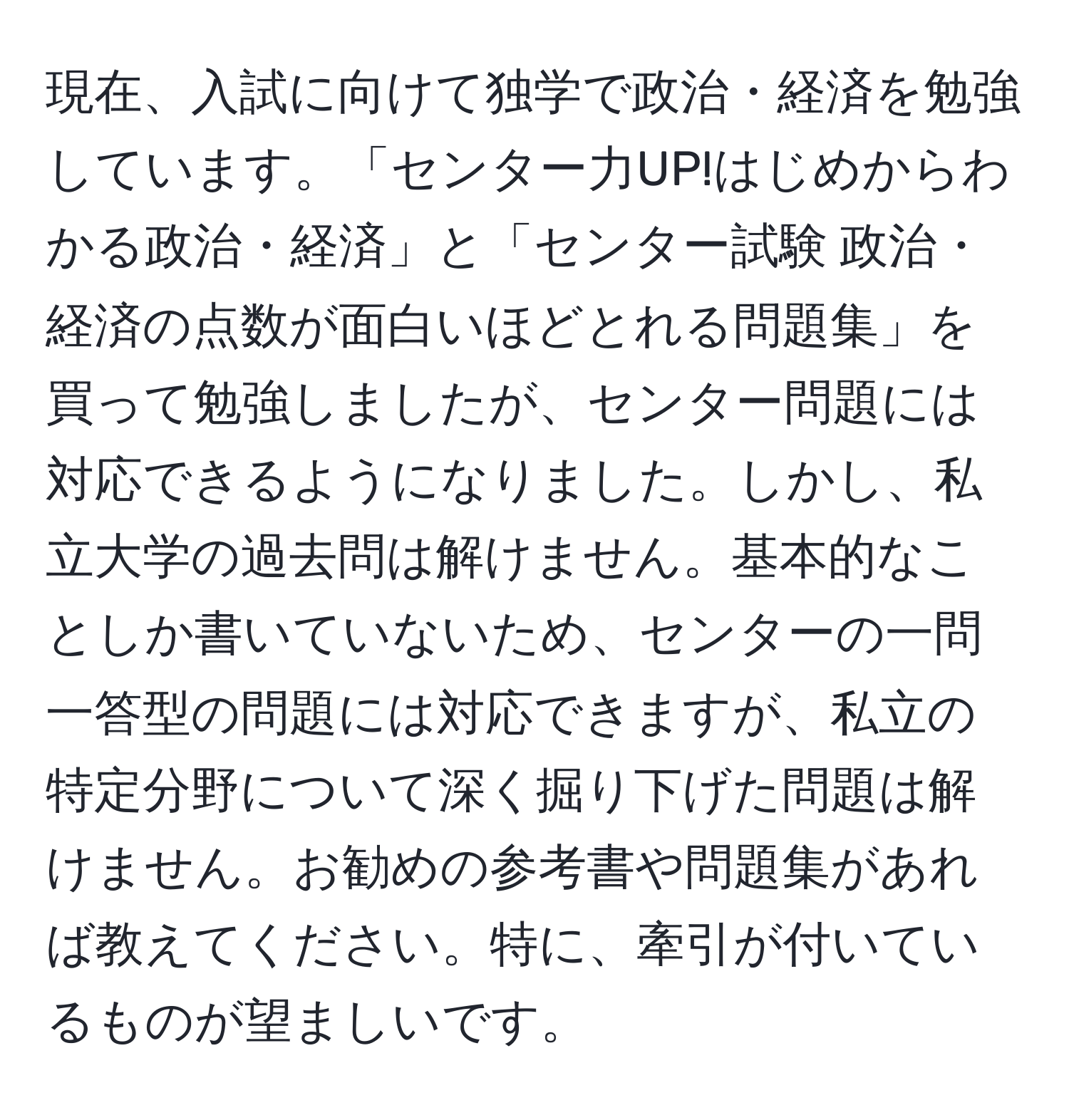 現在、入試に向けて独学で政治・経済を勉強しています。「センター力UP!はじめからわかる政治・経済」と「センター試験 政治・経済の点数が面白いほどとれる問題集」を買って勉強しましたが、センター問題には対応できるようになりました。しかし、私立大学の過去問は解けません。基本的なことしか書いていないため、センターの一問一答型の問題には対応できますが、私立の特定分野について深く掘り下げた問題は解けません。お勧めの参考書や問題集があれば教えてください。特に、牽引が付いているものが望ましいです。