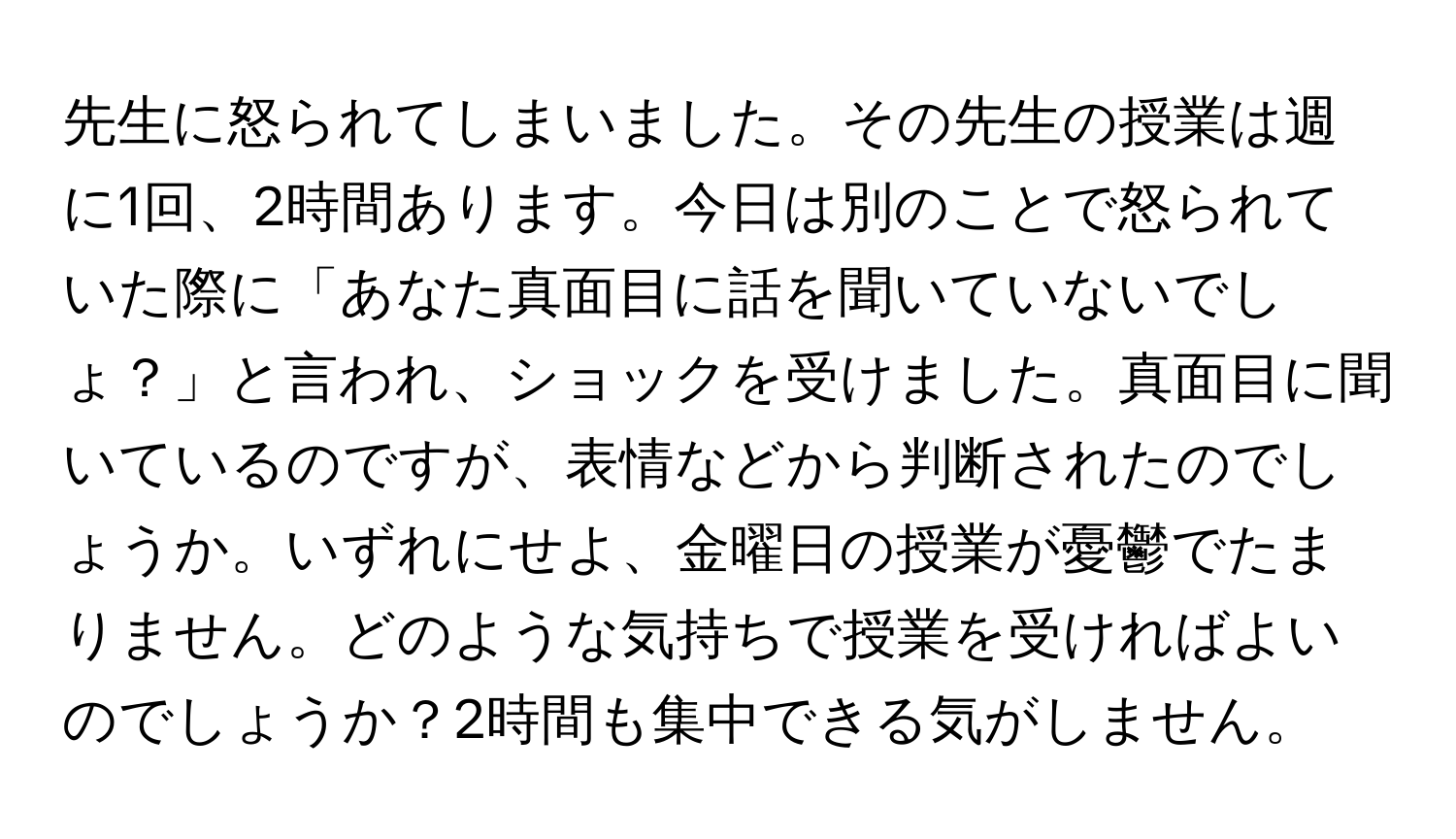 先生に怒られてしまいました。その先生の授業は週に1回、2時間あります。今日は別のことで怒られていた際に「あなた真面目に話を聞いていないでしょ？」と言われ、ショックを受けました。真面目に聞いているのですが、表情などから判断されたのでしょうか。いずれにせよ、金曜日の授業が憂鬱でたまりません。どのような気持ちで授業を受ければよいのでしょうか？2時間も集中できる気がしません。