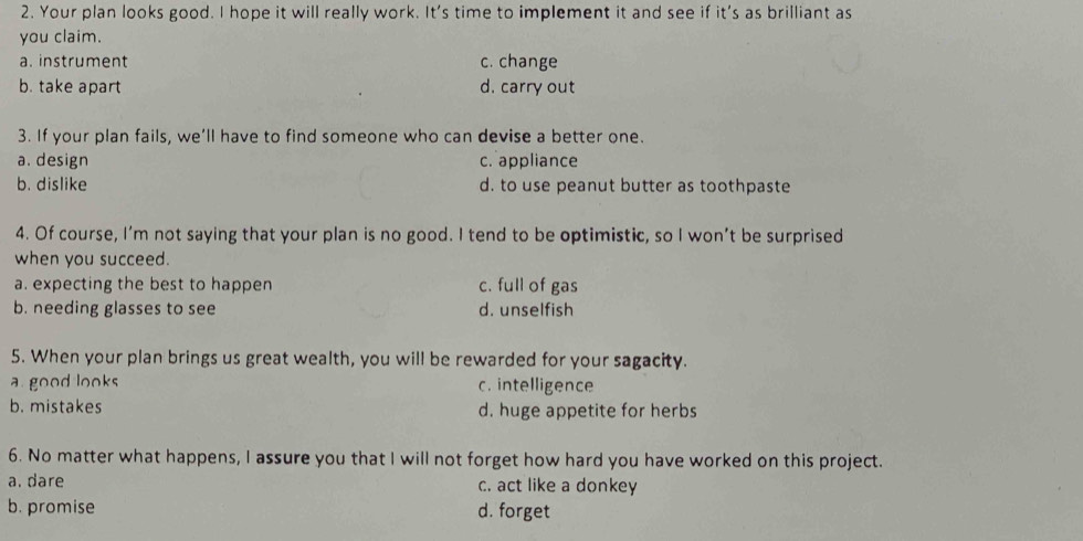 Your plan looks good. I hope it will really work. It's time to implement it and see if it's as brilliant as
you claim.
a. instrument c. change
b. take apart d. carry out
3. If your plan fails, we’ll have to find someone who can devise a better one.
a. design c. appliance
b. dislike d. to use peanut butter as toothpaste
4. Of course, I’m not saying that your plan is no good. I tend to be optimistic, so I won’t be surprised
when you succeed.
a. expecting the best to happen c. full of gas
b. needing glasses to see d. unselfish
5. When your plan brings us great wealth, you will be rewarded for your sagacity.
a good looks c. intelligence
b. mistakes d. huge appetite for herbs
6. No matter what happens, I assure you that I will not forget how hard you have worked on this project.
a. dare c. act like a donkey
b. promise d. forget