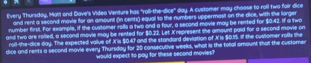 Every Thursday, Matt and Dave's Video Venture has "roll-the-dice" day. A customer may choose to roll two fair dice 
and rent a second movie for an amount (in cents) equal to the numbers uppermost on the dice, with the larger 
number first. For example, if the customer rolls a two and a four, a second movie may be rented for $0.42. If a two 
and two are rolled, a second movie may be rented for $0.22. Let X represent the amount paid for a second movie on 
roll-the-dice day. The expected value of Xis $0.47 and the standard deviation of Xis $0.15. If the customer rolls the 
dice and rents a second movie every Thursday for 20 consecutive weeks, what is the total amount that the customer 
would expect to pay for these second movies?