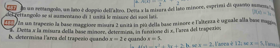 A(x)=frac 2x+2
187 In un rettangolo, un lato è doppio dell'altro. Detta x la misura del lato minore, esprimi di quanto aumenta la 
del rettangolo se si aumentano di 1 unità le misure dei suoi lati.
[I(x)=3x+
198 In un trapezio la base maggiore misura 2 unità in più della base minore e l'altezza è uguale alla base maggion 
a. Detta x la misura della base minore, determina, in funzione di x, l'area del trapezio; 
b. determina l’area del trapezio quando x=2 e quando x=5.
4(x)-x^2+3x+2;b. se x=2 , l'area è 12; se x=5 ,l'are