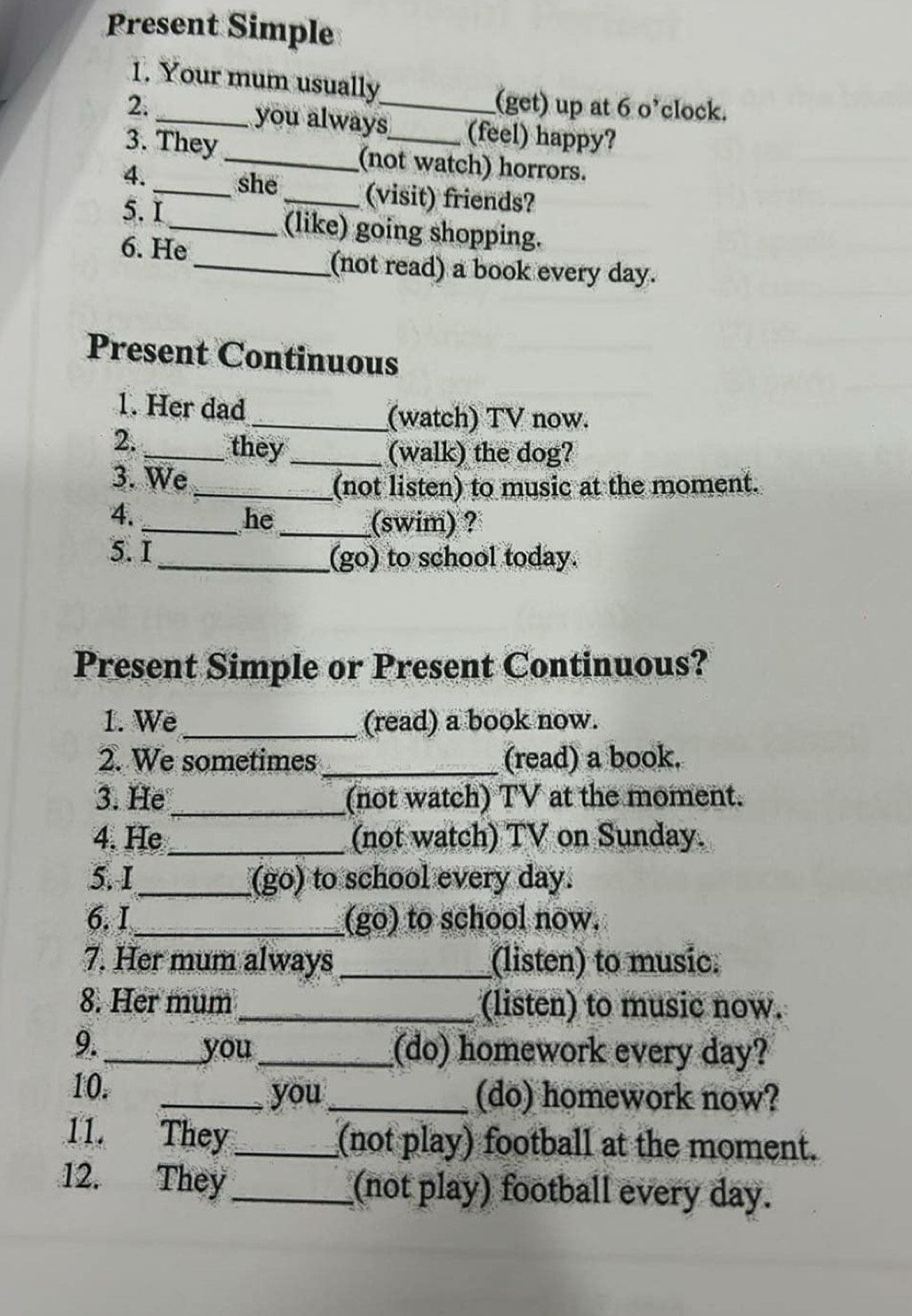 Present Simple 
1. Your mum usually 
(get) up at 6 o’clock. 
2. _you always_ (feel) happy? 
3. They _(not watch) horrors. 
4. _she _(visit) friends? 
5.I _(like) going shopping. 
6. He 
_(not read) a book every day. 
Present Continuous 
1. Her dad 
_(watch) TV now. 
2. _they_ 
(walk) the dog? 
3. We 
_(not listen) to music at the moment. 
4. 
_he_ (swim) ? 
5. I_ (go) to school today. 
Present Simple or Present Continuous? 
1. We _(read) a book now. 
2. We sometimes _(read) a book. 
_ 
3. He (not watch) TV at the moment. 
4. He _(not watch) TV on Sunday. 
5.I_ _(go) to school every day. 
6. I _(go) to school now. 
7. Her mum always _(listen) to music. 
8. Her mum _(listen) to music now. 
9._ you_ (do) homework every day? 
10. _you_ (do) homework now? 
11. They_ (not play) football at the moment. 
12. They _(not play) football every day.