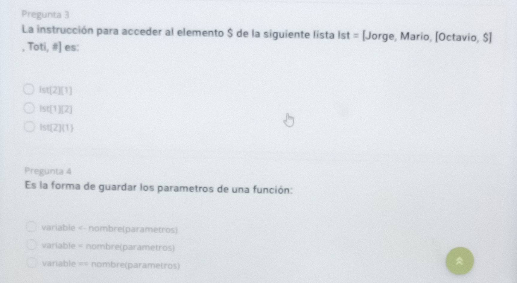 Pregunta 3
La instrucción para acceder al elemento $ de la siguiente lista ist= [Jorge, Mario, [Octavio, $]
,Toti,# ] es:
ist[2][1]
ist[1][2]
ist[2] 1
Pregunta 4
Es la forma de guardar los parametros de una función:
variable <- nombre(parametros)
variable = nombre(parametros)
variable == nombre(parametros)