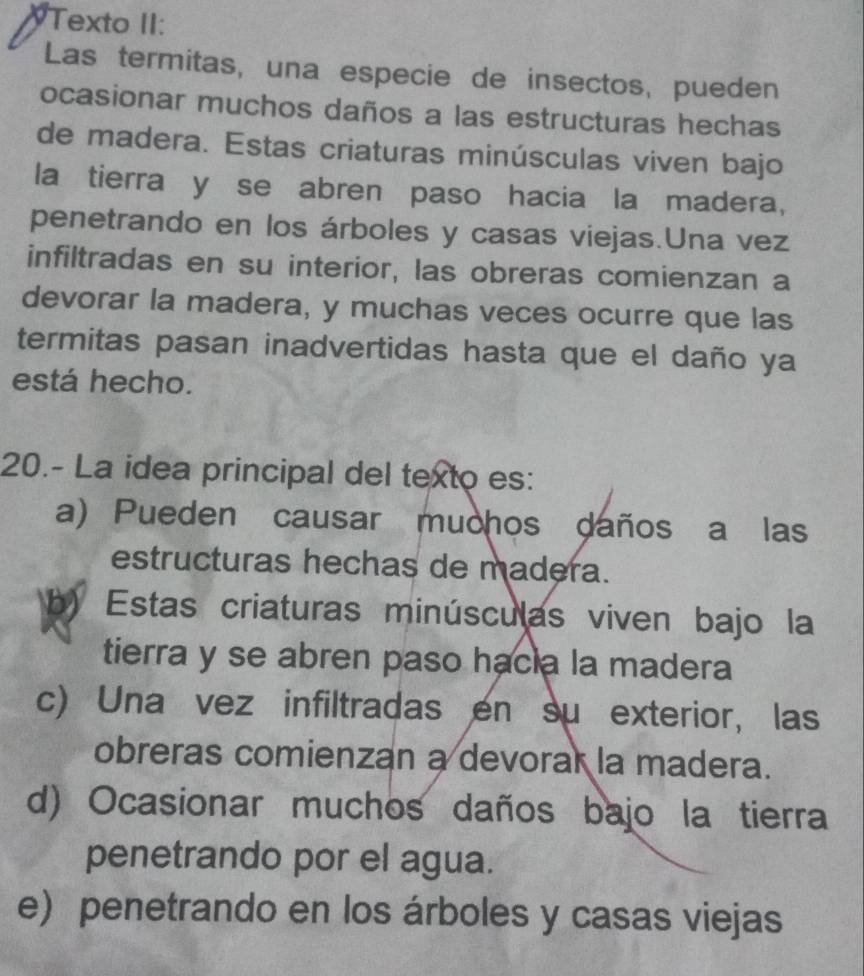 Texto II:
Las termitas, una especie de insectos, pueden
ocasionar muchos daños a las estructuras hechas
de madera. Estas criaturas minúsculas viven bajo
la tierra y se abren paso hacia la madera,
penetrando en los árboles y casas viejas.Una vez
infiltradas en su interior, las obreras comienzan a
devorar la madera, y muchas veces ocurre que las
termitas pasan inadvertidas hasta que el daño ya
está hecho.
20.- La idea principal del texto es:
a) Pueden causar muchos daños a las
estructuras hechas de madera.
b) Estas criaturas minúsculas viven bajo la
tierra y se abren paso hacia la madera
c) Una vez infiltradas en su exterior, las
obreras comienzan a devorar la madera.
d) Ocasionar muchos daños bajo la tierra
penetrando por el agua.
e) penetrando en los árboles y casas viejas