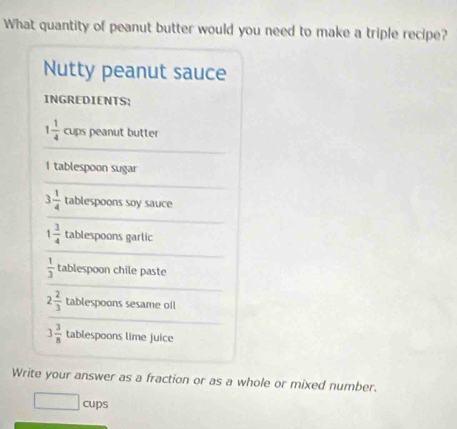 What quantity of peanut butter would you need to make a triple recipe? 
Nutty peanut sauce 
INGREDIENTS; 
_
1 1/4  cups peanut butter 
I tablespoon sugar 
_
3 1/4  tablespoons soy sauce 
_
1 3/4  tablespoons garlic 
_
 1/3  tablespoon chile paste 
_ 
_
2 2/3  tablespoons sesame oil 
_ 
_
3 3/8  tablespoons lime juice 
Write your answer as a fraction or as a whole or mixed number. 
□ cup s