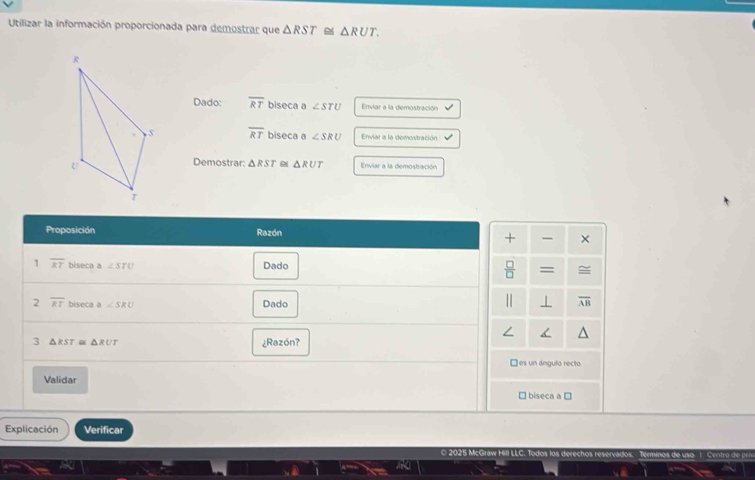 Utilizar la información proporcionada para demostrar que △ RST≌ △ RUT. 
Dado: overline RT biseca a ∠ STU Enviar a la demostración
overline RT biseca a ∠ SRU Enviar a la demostración
Demostrar: △ RST △ RUT Enviar a la demostración
Proposición Razón
+ ×
1 overline RT biseca a ∠ STU Dado
 □ /□   =
2 overline RT biseca a ∠ SRU Dado ⊥ overline AB
3 △ RST≌ △ RUT ¿Razón?
□ es un ángulo recto
Validar □ biseca a □
Explicación Verificar
© 202! Todos lo ings F d e