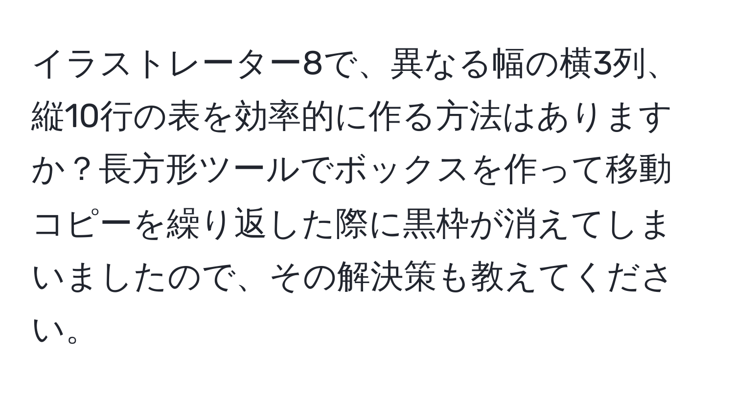 イラストレーター8で、異なる幅の横3列、縦10行の表を効率的に作る方法はありますか？長方形ツールでボックスを作って移動コピーを繰り返した際に黒枠が消えてしまいましたので、その解決策も教えてください。