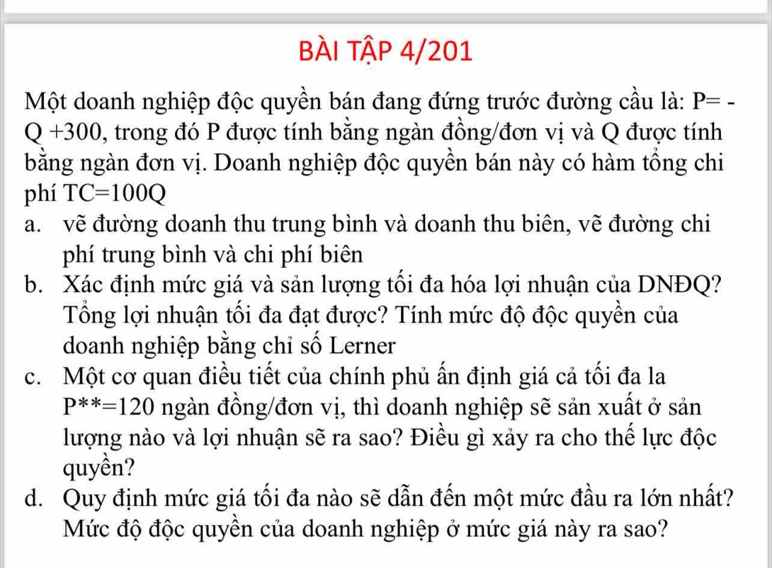 bÀI tập 4/201 
Một doanh nghiệp độc quyền bán đang đứng trước đường cầu là: P=-
Q+300 , trong đó P được tính bằng ngàn đồng/đơn vị và Q được tính 
bằng ngàn đơn vị. Doanh nghiệp độc quyền bán này có hàm tổng chi 
phí TC=100Q
a. vẽ đường doanh thu trung bình và doanh thu biên, vẽ đường chi 
phí trung bình và chi phí biên 
b. Xác định mức giá và sản lượng tối đa hóa lợi nhuận của DNĐQ? 
Tổng lợi nhuận tối đa đạt được? Tính mức độ độc quyền của 
doanh nghiệp bằng chỉ số Lerner 
c. Một cơ quan điều tiết của chính phủ ấn định giá cả tối đa la
P^(**)=120 ngàn đồng/đơn vị, thì doanh nghiệp sẽ sản xuất ở sản 
lượng nào và lợi nhuận sẽ ra sao? Điều gì xảy ra cho thế lực độc 
quyền? 
d. Quy định mức giá tối đa nào sẽ dẫn đến một mức đầu ra lớn nhất? 
Mức độ độc quyền của doanh nghiệp ở mức giá này ra sao?