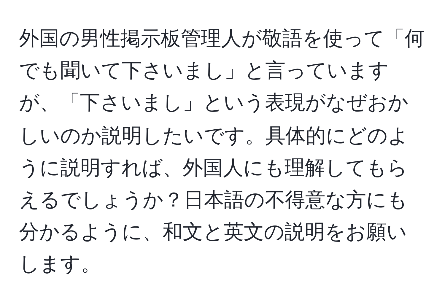 外国の男性掲示板管理人が敬語を使って「何でも聞いて下さいまし」と言っていますが、「下さいまし」という表現がなぜおかしいのか説明したいです。具体的にどのように説明すれば、外国人にも理解してもらえるでしょうか？日本語の不得意な方にも分かるように、和文と英文の説明をお願いします。