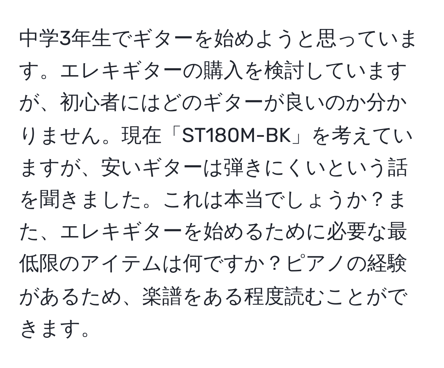 中学3年生でギターを始めようと思っています。エレキギターの購入を検討していますが、初心者にはどのギターが良いのか分かりません。現在「ST180M-BK」を考えていますが、安いギターは弾きにくいという話を聞きました。これは本当でしょうか？また、エレキギターを始めるために必要な最低限のアイテムは何ですか？ピアノの経験があるため、楽譜をある程度読むことができます。