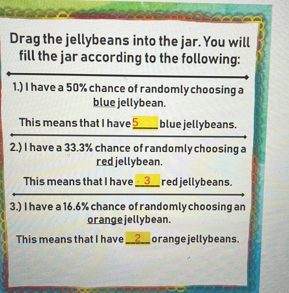 Drag the jellybeans into the jar. You will 
fill the jar according to the following: 
1.) I have a 50% chance of randomly choosing a 
blue jellybean. 
This means that I have 5 _ blue jellybeans. 
2.) I have a 33.3% chance of randomly choosing a 
red jellybean. 
This means that I have __ 3 __ red jellybeans. 
3.) I have a 16.6% chance of randomly choosing an 
orange jellybean. 
This means that I have __ 2 __ orange jellybeans.