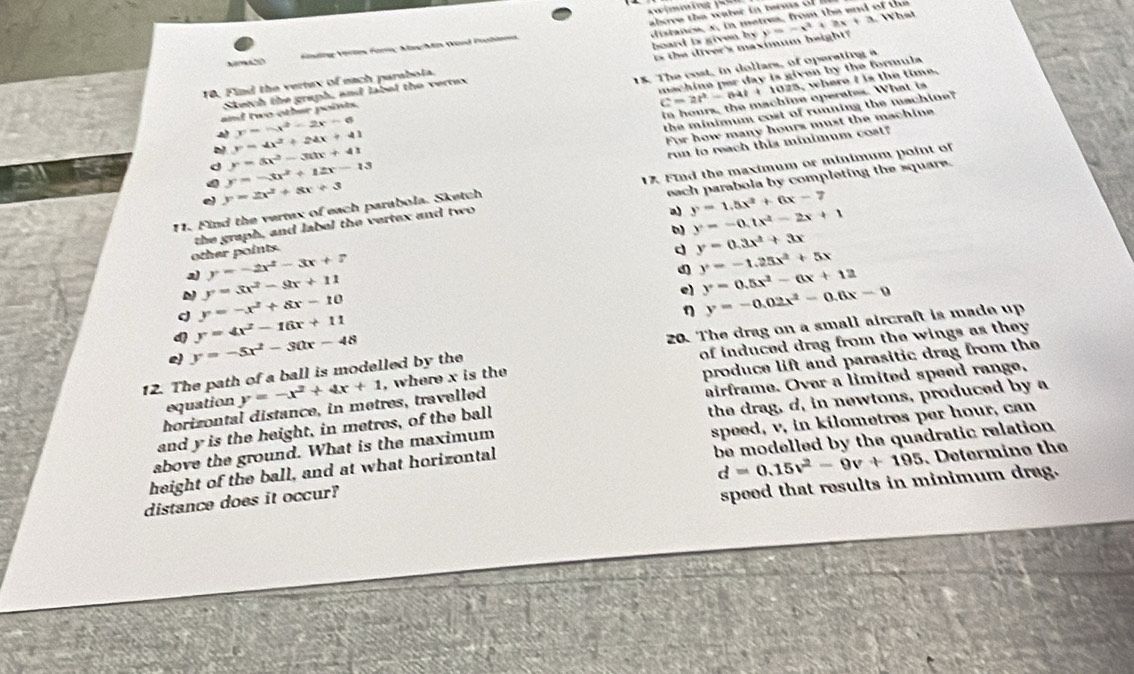 above the water in  term   o
y=-x^2+2x
Fsng Völ Füry Mg Min Dard Prohimma
10. Find the vertex of each parabota. board is given by distance, x, in metrea, from the and of the
Sketch the graph, and label the vertex is the diver's maximum height?
machine per day is given by the formula
C=2t^2-64t + 1025, where I is the time.
and two other points. 15. The cost, in dollars, of operating a
y=5x^2-30x+41 machine operates. What is
y=-x^2-2x-6
y=-3x^2+12x-13 the minimum cost of running the machine?
y=4x^2+24x+41
For how many hours must the machine
run to reach this minimum cost?
y=2x^2+8x+3
each parabola by completing the square.
11. Find the vertex of each parabola. Sketch 17. Find the maximum or minimum point of
other points. the graph, and label the vertex and two
a y=1.5x^2+6x-7
) y=-0.tx^2-2x+1
d y=0.3x^2+3x
y=-2x^2-3x+7
d y=-1.25x^2+5x
a) y=3x^2-9x+11 y=0.5x^2-6x+12
y=-x^2+8x-10
el
d y=4x^2-16x+11
η
e) y=-5x^2-30x-48 y=-0.02x^2-0.6x-9
of induced drag from the wings as they 
12. The path of a ball is modelled by the 20. The drag on a small aircraft is made up
produce lift and parasitic drag from the
airframe. Over a limited speed range,
the drag, d, in newtons, produced by a
horizontal distance, in metres, travelled y=-x^2+4x+1 , where x is the
equation
speed, v, in kilometres per hour, can
and y is the height, in metres, of the ball
be modelled by the quadratic relation 
above the ground. What is the maximum
height of the ball, and at what horizontal
d=0.15v^2-9v+195 Determino the
distance does it occur?
speed that results in minimum drag.