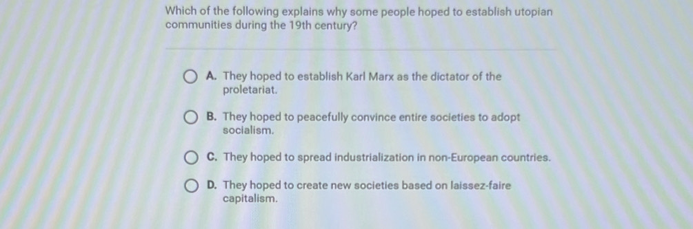 Which of the following explains why some people hoped to establish utopian
communities during the 19th century?
A. They hoped to establish Karl Marx as the dictator of the
proletariat.
B. They hoped to peacefully convince entire societies to adopt
socialism.
C. They hoped to spread industrialization in non-European countries.
D. They hoped to create new societies based on laissez-faire
capitalism.