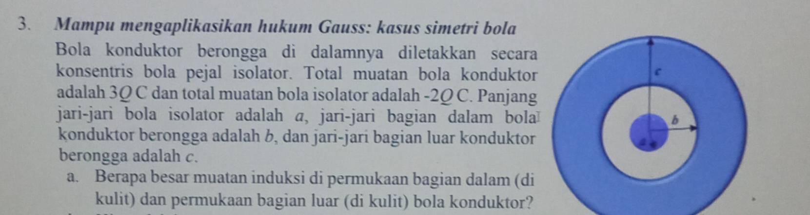 Mampu mengaplikasikan hukum Gauss: kasus simetri bola 
Bola konduktor berongga di dalamnya diletakkan secara 
konsentris bola pejal isolator. Total muatan bola konduktor 
adalah 3Ω C dan total muatan bola isolator adalah -2Ω C. Panjang 
jari-jari bola isolator adalah a, jari-jari bagian dalam bola 
konduktor berongga adalah b, dan jari-jari bagian luar konduktor 
berongga adalah c. 
a. Berapa besar muatan induksi di permukaan bagian dalam (di 
kulit) dan permukaan bagian luar (di kulit) bola konduktor?