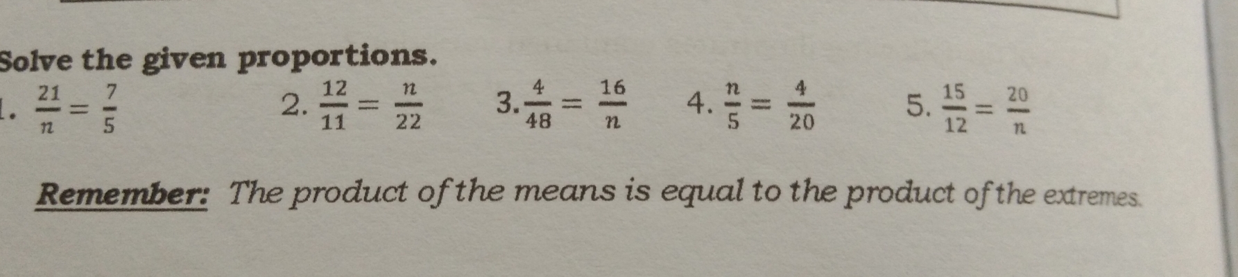 Solve the given proportions. 
.  21/n = 7/5 
2.  12/11 = n/22  3.  4/48 = 16/n  4.  n/5 = 4/20  5.  15/12 = 20/n 
Remember: The product of the means is equal to the product of the extremes.