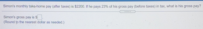 Simon's monthly take-home pay (after taxes) is $2200. If he pays 23% of his gross pay (before taxes) in tax, what is his gross pay?
Simon's gross pay is $.
(Round to the nearest dollar as needed.)