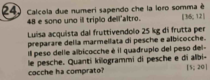 Calcola due numeri sapendo che la loro somma è
48 e sono uno il triplo dell'altro. [36;12]
Luisa acquista dal fruttivendolo 25 kg di frutta per 
preparare della marmellata di pesche e albicocche. 
Il peso delle albicocche è il quadruplo del peso del- 
le pesche. Quanti kilogrammi di pesche e di albi- 
cocche ha comprato? [5;20]