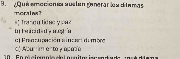 ¿Qué emociones suelen generar los dilemas
morales?
a) Tranquilidad y paz
b) Felicidad y alegría
c) Preocupación e incertidumbre
d) Aburrimiento y apatía
10. En el ejemplo del pupitre incendiado :qué dilema