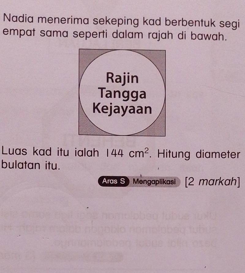 Nadia menerima sekeping kad berbentuk segi 
empat sama seperti dalam rajah di bawah. 
Luas kad itu ialah 144cm^2. Hitung diameter 
bulatan itu. 
Aras S) Mengaplikasi [2 markah]