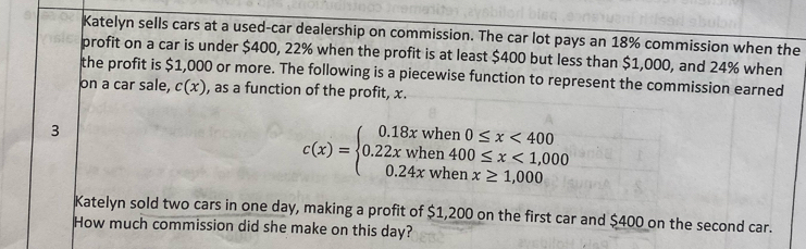 Katelyn sells cars at a used-car dealership on commission. The car lot pays an 18% commission when the 
profit on a car is under $400, 22% when the profit is at least $400 but less than $1,000, and 24% when 
the profit is $1,000 or more. The following is a piecewise function to represent the commission earned 
on a car sale, c(x) , as a function of the profit, x. 
3
c(x)=beginarrayl 0.18xwhen0≤ x<400 0.22xwhen400≤ x<1,000 0.24xwhenx≥ 1,000endarray.
Katelyn sold two cars in one day, making a profit of $1,200 on the first car and $400 on the second car. 
How much commission did she make on this day?