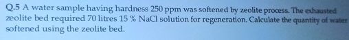 A water sample having hardness 250 ppm was softened by zeolite process. The exhausted 
zeolite bed required 70 litres 15 % NaCl solution for regeneration. Calculate the quantity of water 
softened using the zeolite bed.