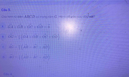 Cho hình tứ diện ABCD có trọng tâm G. Mệnh đề nào sau đây sai?
A vector GA+vector GB+vector GC+vector GD=vector 0
B vector OG= 1/4 (vector OA+vector OB+vector OC+vector OD)
C vector AG= 2/3 (vector AB+vector AC+vector AD)
D vector AG- 1/4 (vector AB+vector AC+vector AD)
Cau 4.