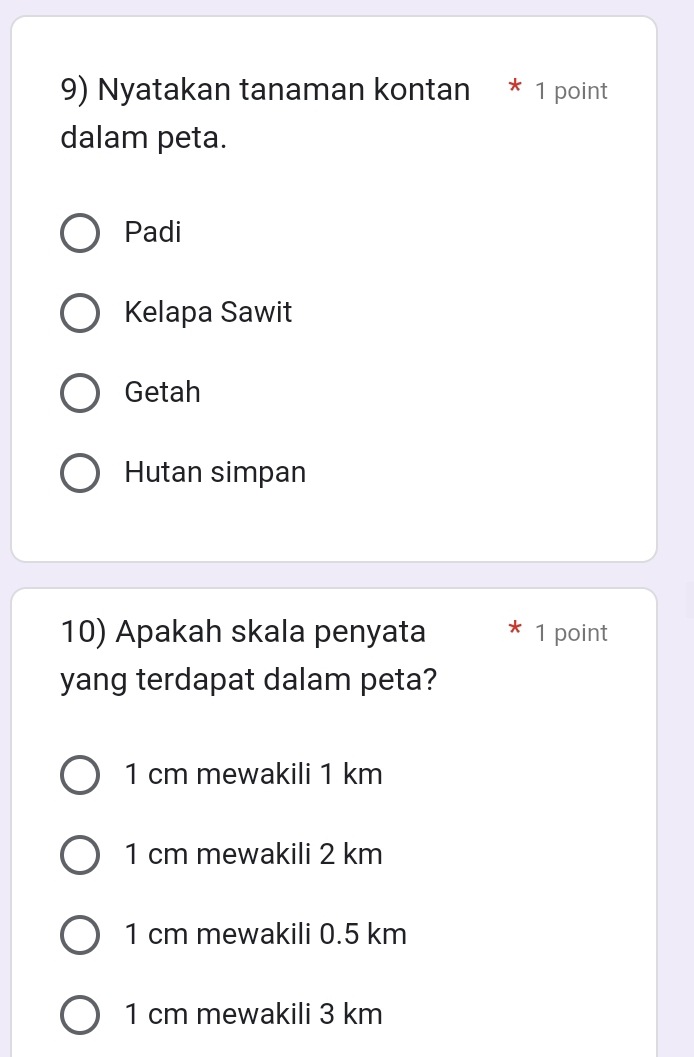 Nyatakan tanaman kontan * 1 point
dalam peta.
Padi
Kelapa Sawit
Getah
Hutan simpan
10) Apakah skala penyata 1 point
yang terdapat dalam peta?
1 cm mewakili 1 km
1 cm mewakili 2 km
1 cm mewakili 0.5 km
1 cm mewakili 3 km