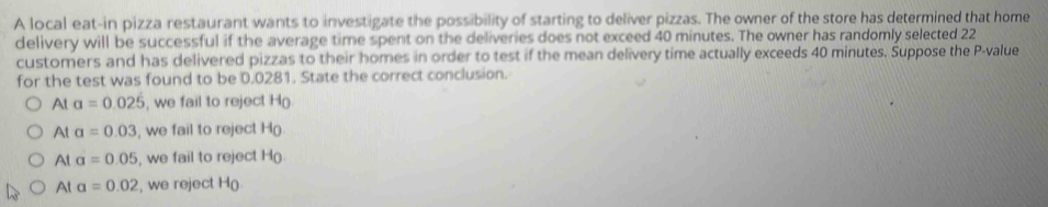 A local eat-in pizza restaurant wants to investigate the possibility of starting to deliver pizzas. The owner of the store has determined that home
delivery will be successful if the average time spent on the deliveries does not exceed 40 minutes. The owner has randomly selected 22
customers and has delivered pizzas to their homes in order to test if the mean delivery time actually exceeds 40 minutes. Suppose the P -value
for the test was found to be 0.0281. State the correct conclusion.
Ata=0.025 , we fail to reject H
Ata=0.03 , we fail to reject H
Ata=0.05 , we fail to reject H
At a=0.02 , we reject H