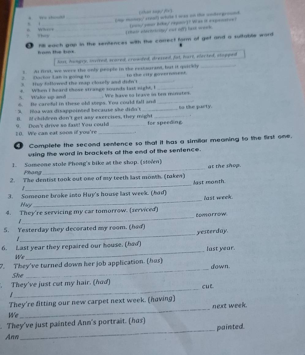 Vn shoudo _(that tap/ fix. 
(my moncy/ steal) while I was on the underground. 
8. 
6. Where you/ your bike/repoir? Was it expensive? 
?. They _(their electricity/ cut off) last week. 
[ Fill each gap in the sentences with the correct form of gef and a suitable word 
from the box. 
lost, hungry, invited, scared, crowded, dressed, fat, hurt, elected, stopped 
1. At first, we were the only people in the restaurant, but it quickly_ 
2. Doctor Lan is going to _to the city government. 
3. Huy followed the map closely and didn’t_ 
4. When I heard those strange sounds last night, I_ 
5. Wake up and_ . We have to leave in ten minutes. 
6. Be careful in these old steps. You could fall and _. 
7 Hoa was disappointed because she didn't _to the party. 
8. If children don’t get any exercises, they might_ 
9. Don't drive so fast! You could_ for speeding. 
10. We can eat soon if you’re_ 
. 
Complete the second sentence so that it has a similar meaning to the first one, 
using the word in brackets at the end of the sentence. 
1. Someone stole Phong’s bike at the shop. (stolen) 
_at the shop. 
Phong 
_ 
2. The dentist took out one of my teeth last month. (taken) 
last month. 
1 
3. Someone broke into Huy's house last week. (had) 
last week. 
Huy 
_ 
4. They’re servicing my car tomorrow. (serviced) 
_tomorrow. 
_ 
5. Yesterday they decorated my room. (had) 
yesterday. 
_ 
6. Last year they repaired our house. (had) 
last year. 
We 
7. They’ve turned down her job application. (has) 
down. 
She 
_ 
. They’ve just cut my hair. (had) 
_cut. 
I 
They’re fitting our new carpet next week. (having) 
We _next week. 
. They’ve just painted Ann’s portrait. (has) 
_painted. 
Ann