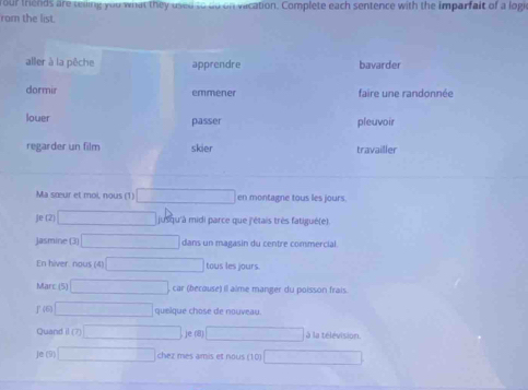 our thends are reing you what they used to do on vacation. Complete each sentence with the imparfalt of a logi
rom the list.
aller à la pêche apprendre bavarder
dormir emmener faire une randonnée
louer passer pleuvoir
regarder un film skier travailler
Ma sœur et moi, nous (1) overline □  en montagne tous les jours.
Je (2) overline _  jusqu'à midi parce que j'étais très fatigué(e)
Jasmine (3) □ dans un magasin du centre commercial.
En hiver. nous (4) x_□ )(x-1)^circ )(x-1) tous les jours
Marc 15 □ car (because) il alme manger du poisson frais
J (6) □ quelque chose de nouveau
Quand 100)□ je (8) □ à la télévision
Je (9) □ chez mes amis et nous (10) □ 