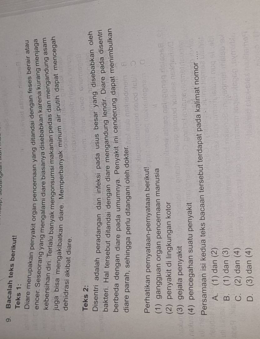 Bacalah teks berikut!
Teks 1:
Diare merupakan penyakit organ pencernaan yang ditandai dengan feses berair atau
encer. Seseorang yang mengalami diare biasanya disebabkan karena kurang menjaga
kebersihan diri. Terlalu banyak mengonsumsi makanan pedas dan mengandung asam
juga bisa mengakibatkan diare. Memperbanyak minum air putih dapat mencegah
dehidrasi akibat diare.
Teks 2:
Disentri adalah peradangan dan infeksi pada usus besar yang disebabkan oleh
bakteri. Hal tersebut ditandai dengan diare mengandung lendir. Diare pada disentri
berbeda dengan diare pada umumnya. Penyakit ini cenderung dapat menimbulkan
diare parah, sehingga perlu ditangani oleh dokter.
Perhatikan pernyataan-pernyataan berikut!
(1) gangguan organ pencernaan manusia
(2) penyakit di lingkungan kotor
(3) gejala penyakit
(4) pencegahan suatu penyakit
Persamaan isi kedua teks bacaan tersebut terdapat pada kalimat nomor ..
A. (1) dan (2)
B. (1) dan (3)
C. (2) dan (4)
D. (3) dan (4)