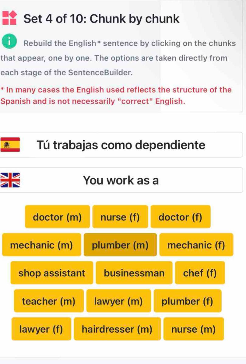 Set 4 of 10: Chunk by chunk 
Rebuild the English* sentence by clicking on the chunks 
that appear, one by one. The options are taken directly from 
each stage of the SentenceBuilder. 
* In many cases the English used reflects the structure of the 
Spanish and is not necessarily "correct" English. 
Tú trabajas como dependiente 
us 
You work as a 
doctor (m) nurse (f) doctor (f) 
mechanic (m) plumber (m) mechanic (f) 
shop assistant businessman chef (f) 
teacher (m) lawyer (m) plumber (f) 
lawyer (f) hairdresser (m) nurse (m)