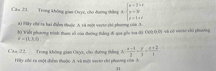 Cầu 21. Trong không gian Oxyz, cho đường thằng A:beginarrayl x=2+t y=3t z=1+tendarray.
a) Hãy chỉ ra hai điểm thuộc Δ và một vectơ chỉ phương của Δ. 
b) Viết phương trình tham số của đường thẳng đi qua gốc toạ độ O(0;0;0) và có vectơ chỉ phương
vector v=(1;3;1). 
Cầu 22. Trong không gian Oxyz, cho đường thẳng 1: : (x-1)/2 = y/3 = (z+2)/1 . 
Hãy chỉ ra một điểm thuộc Δ và một vectơ chỉ phương của Δ. 
31