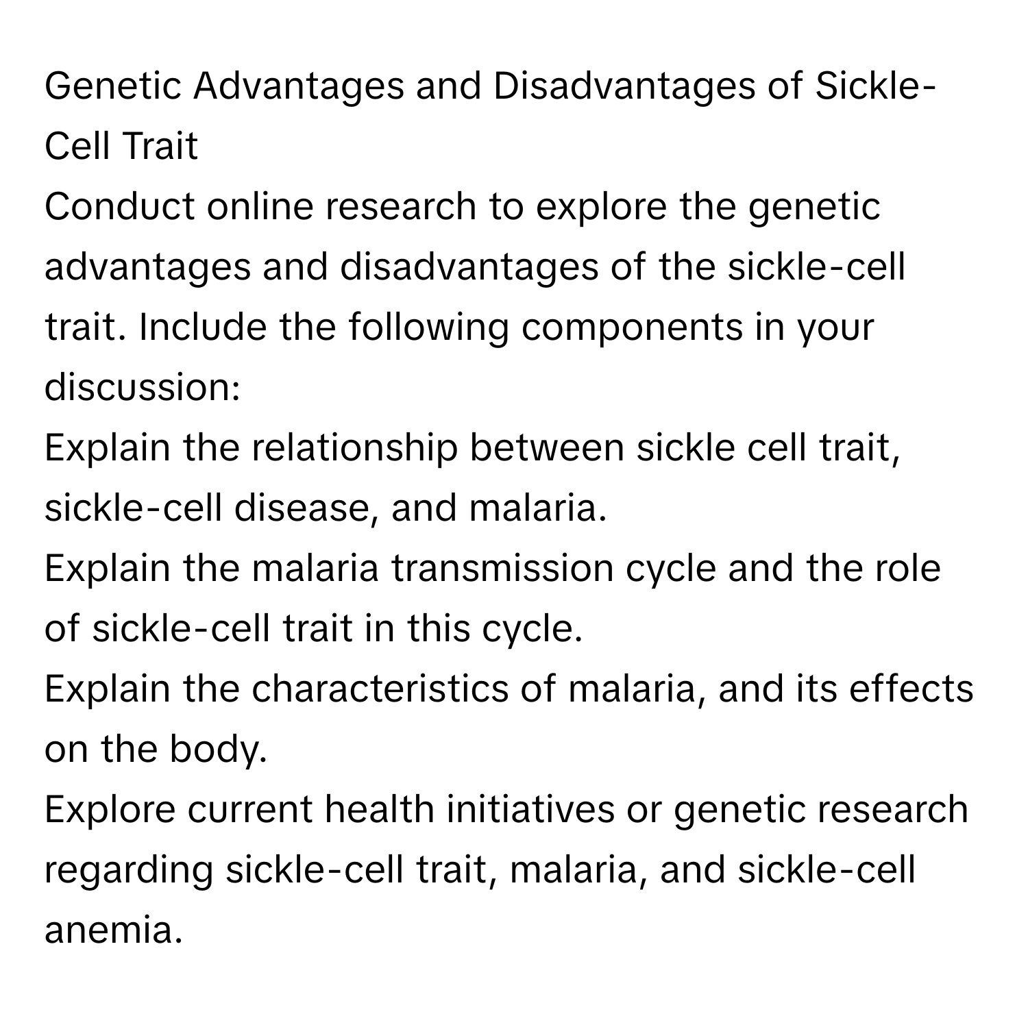 Genetic Advantages and Disadvantages of Sickle-Cell Trait
Conduct online research to explore the genetic advantages and disadvantages of the sickle-cell trait. Include the following components in your discussion:
Explain the relationship between sickle cell trait, sickle-cell disease, and malaria.
Explain the malaria transmission cycle and the role of sickle-cell trait in this cycle.
Explain the characteristics of malaria, and its effects on the body.
Explore current health initiatives or genetic research regarding sickle-cell trait, malaria, and sickle-cell anemia.