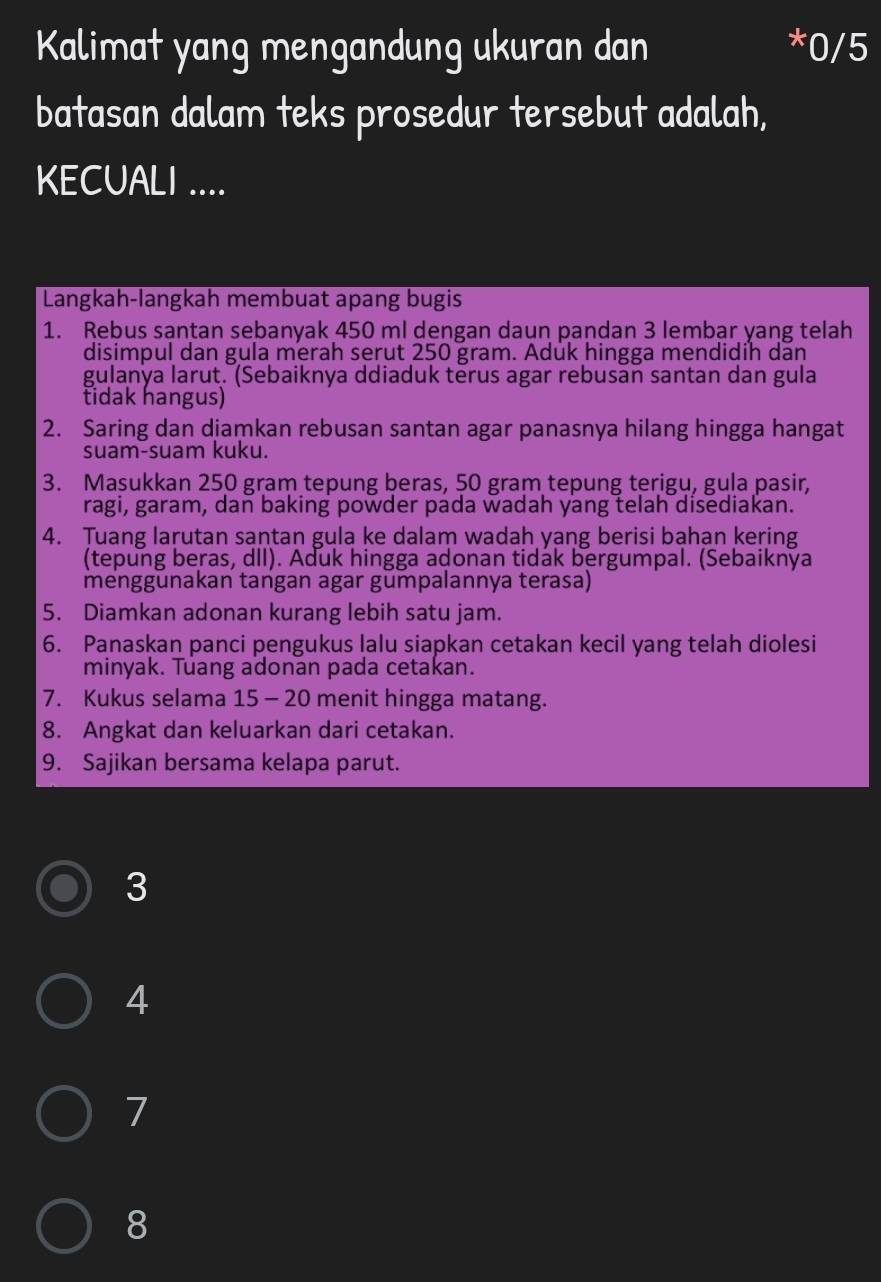 Kalimat yang mengandung ukuran dan *0/5
batasan dalam teks prosedur tersebut adalah,
KECUALI ....
Langkah-langkah membuat apang bugis
1. Rebus santan sebanyak 450 ml dengan daun pandan 3 lembar yang telah
disimpul dan gula merah serut 250 gram. Aduk hingga mendidih dan
gulanya larut. (Sebaiknya ddiaduk terus agar rebusan santan dan gula
tidak hangus)
2. Saring dan djamkan rebusan santan agar panasnya hilang hingga hangat
suam-suam kuku.
3. Masukkan 250 gram tepung beras, 50 gram tepung terigu, gula pasir,
ragi, garam, dan baking powder pada wadah yang telah disediakan.
4. Tuang larutan santan gula ke dalam wadah yang berisi bahan kering
(tepung beras, dII). Aduk hingga adonan tidak bergumpal. (Sebaiknya
menggūnakan tangan agar gūmpalannya terasa)
5. Diamkan adonan kurang lebih satu jam.
6. Panaskan panci pengukus lalu siapkan cetakan kecil yang telah diolesi
minyak. Tuang adonan pada cetakan.
7. Kukus selama 15 - 20 menit hingga matang.
8. Angkat dan keluarkan dari cetakan.
9. Sajikan bersama kelapa parut.
3
4
7
8