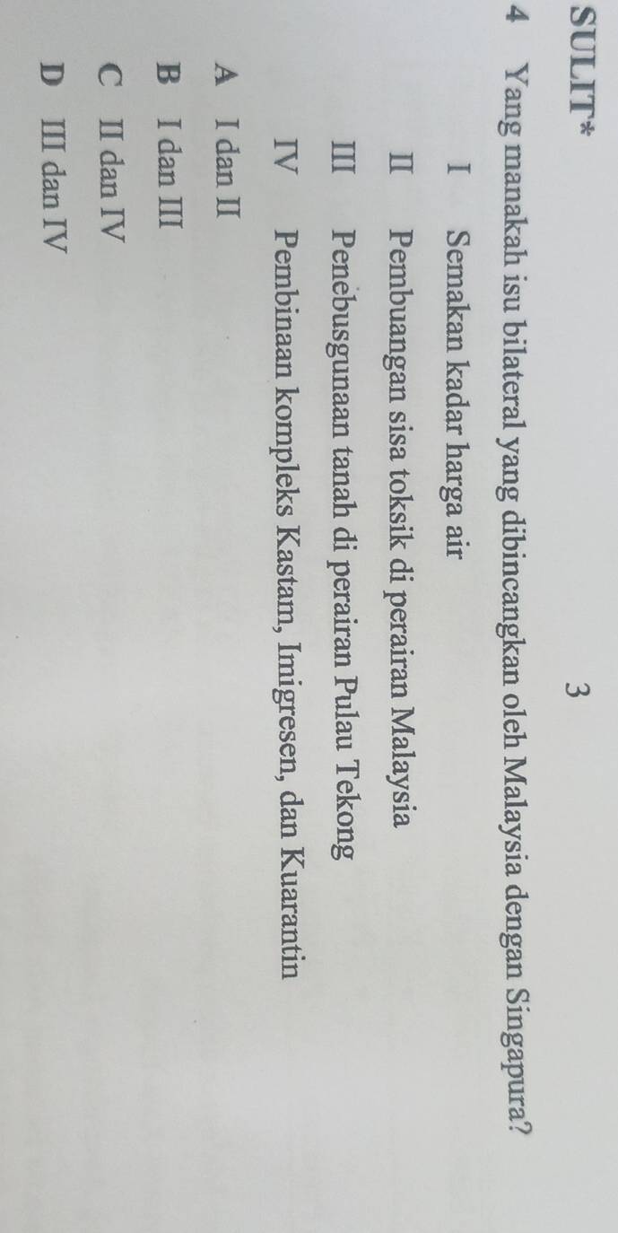 SULIT* 3
4 Yang manakah isu bilateral yang dibincangkan oleh Malaysia dengan Singapura?
I Semakan kadar harga air
II Pembuangan sisa toksik di perairan Malaysia
III Penebusgunaan tanah di perairan Pulau Tekong
IV Pembinaan kompleks Kastam, Imigresen, dan Kuarantin
A I dan II
B I dan II
C II dan IV
D III dan IV