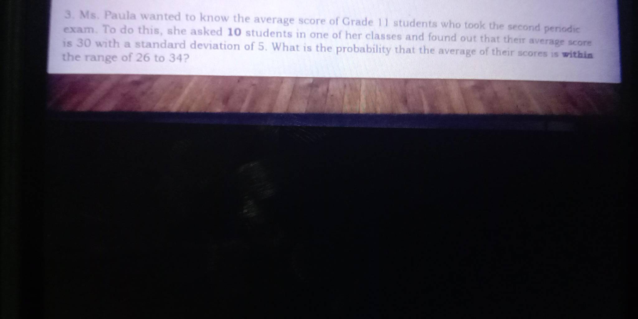 Ms. Paula wanted to know the average score of Grade 11 students who took the second periodic 
exam. To do this, she asked 10 students in one of her classes and found out that their average score 
is 30 with a standard deviation of 5. What is the probability that the average of their scores is within 
the range of 26 to 34?