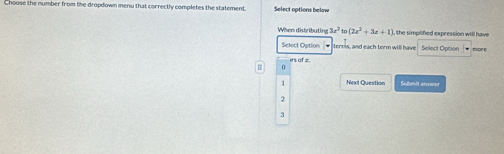 Choose the number from the dropdown menu that correctly completes the statement. Select options below
When distributing 3x^2 to (2x^2+3x+1) , the simplified expression will have
Select Option terms, and each term will have Select Option more
)rs of x.
;; 0
1 Next Question Submit answer
2
3