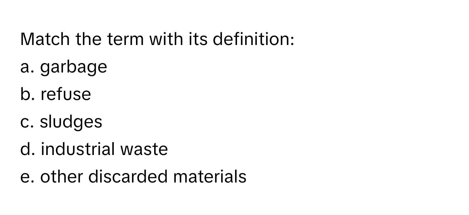 Match the term with its definition:

a. garbage
b. refuse
c. sludges
d. industrial waste
e. other discarded materials