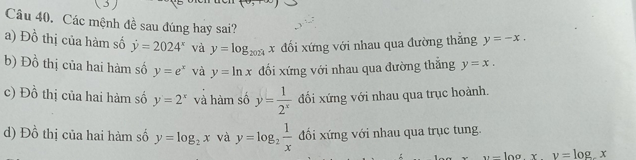 Các mệnh đề sau đúng hay sai?
a) Đồ thị của hàm số dot y=2024^x và y=log _2024x đối xứng với nhau qua đường thắng y=-x.
b) Đồ thị của hai hàm số y=e^x và y=ln x đối xứng với nhau qua đường thắng y=x.
c) Đồ thị của hai hàm số y=2^x và hàm số y= 1/2^x  đối xứng với nhau qua trục hoành.
d) Đồ thị của hai hàm số y=log _2x và y=log _2 1/x  đối xứng với nhau qua trục tung.
-10a x.y=log _cx