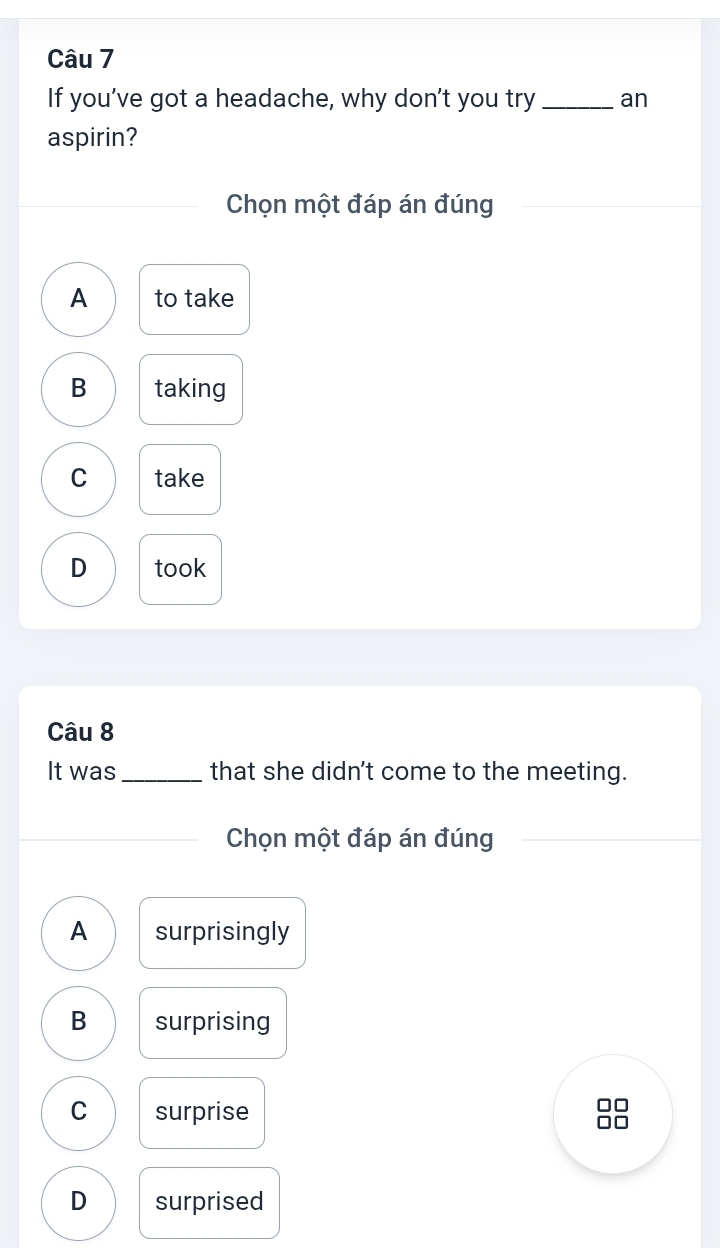 If you’ve got a headache, why don’t you try_ an
aspirin?
Chọn một đáp án đúng
A to take
B taking
C take
D took
Câu 8
It was _that she didn't come to the meeting.
Chọn một đáp án đúng
A surprisingly
B surprising
C surprise
I
D surprised