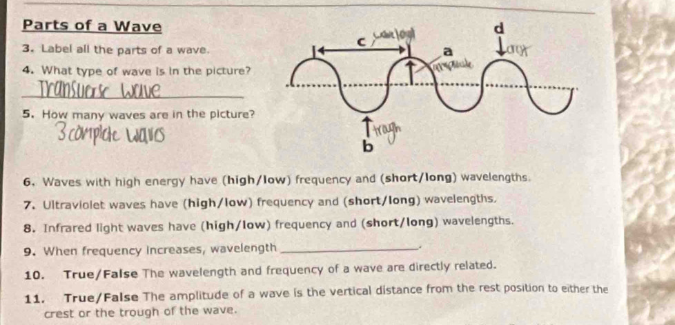 Parts of a Wave 
3. Label all the parts of a wave. 
4. What type of wave is in the picture? 
_ 
5. How many waves are in the picture? 
6. Waves with high energy have (high/low) frequency and (short/long) wavelengths. 
7. Ultraviolet waves have (high/low) frequency and (short/long) wavelengths. 
8. Infrared light waves have (high/low) frequency and (short/long) wavelengths. 
9. When frequency increases, wavelength_ 
10. True/False The wavelength and frequency of a wave are directly related. 
11. True/False The amplitude of a wave is the vertical distance from the rest position to either the 
crest or the trough of the wave.